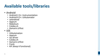 46
Available tools/libraries
• Android
• Android 2.3+: Instrumentation
• Android 4.2+: UiAutomator
• selendroid
• Appium
• Robotium
• Calaba.sh
• Xamarin.UITest
• iOS
• UIAutomation
• Appium
• ios-driver
• Calaba.sh
• Xamarin.UITest
• Frank
• KIF (Keep it functional)
 
