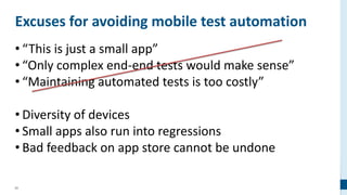 62
Excuses for avoiding mobile test automation
• “This is just a small app”
• “Only complex end-end tests would make sense”
• “Maintaining automated tests is too costly”
• Diversity of devices
• Small apps also run into regressions
• Bad feedback on app store cannot be undone
 