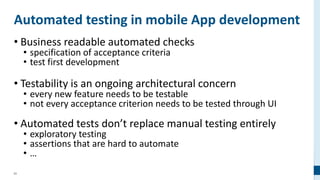 63
Automated testing in mobile App development
• Business readable automated checks
• specification of acceptance criteria
• test first development
• Testability is an ongoing architectural concern
• every new feature needs to be testable
• not every acceptance criterion needs to be tested through UI
• Automated tests don’t replace manual testing entirely
• exploratory testing
• assertions that are hard to automate
• …
 