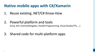 8
Native mobile apps with C#/Xamarin
1. Reuse existing .NET/C# Know-How
2. Powerful platform and tools
(Linq, Xml, Events/Delegates, Parallel Programming, Visual Studio/TFS, …)
3. Shared code for multi-platform apps
 