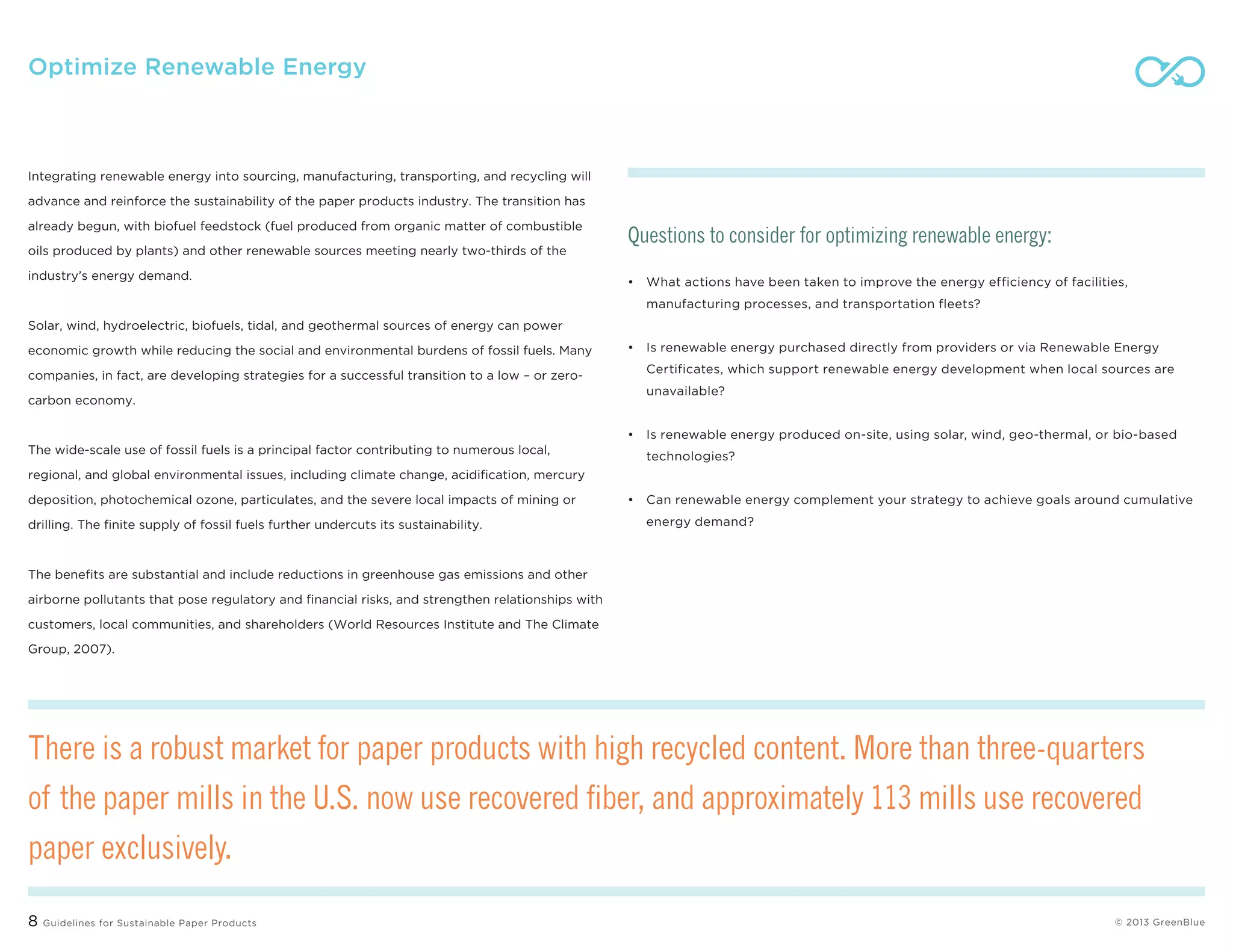 8 Guidelines for Sustainable Paper Products © 2013 greenblue
Optimize Renewable Energy
Integrating renewable energy into sourcing, manufacturing, transporting, and recycling will
advance and reinforce the sustainability of the paper products industry. The transition has
already begun, with biofuel feedstock (fuel produced from organic matter of combustible
oils produced by plants) and other renewable sources meeting nearly two-thirds of the
industry’s energy demand.
Solar, wind, hydroelectric, biofuels, tidal, and geothermal sources of energy can power
economic growth while reducing the social and environmental burdens of fossil fuels. Many
companies, in fact, are developing strategies for a successful transition to a low – or zero-
carbon economy.
The wide-scale use of fossil fuels is a principal factor contributing to numerous local,
regional, and global environmental issues, including climate change, acidification, mercury
deposition, photochemical ozone, particulates, and the severe local impacts of mining or
drilling. The finite supply of fossil fuels further undercuts its sustainability.
The benefits are substantial and include reductions in greenhouse gas emissions and other
airborne pollutants that pose regulatory and financial risks, and strengthen relationships with
customers, local communities, and shareholders (World Resources Institute and The Climate
Group, 2007).
Questions to consider for optimizing renewable energy:
•	What actions have been taken to improve the energy efficiency of facilities,
manufacturing processes, and transportation fleets?
•	Is renewable energy purchased directly from providers or via Renewable Energy
Certificates, which support renewable energy development when local sources are
unavailable?
•	Is renewable energy produced on-site, using solar, wind, geo-thermal, or bio-based
technologies?
•	Can renewable energy complement your strategy to achieve goals around cumulative
energy demand?
There is a robust market for paper products with high recycled content. More than three-quarters
of the paper mills in the U.S. now use recovered fiber, and approximately 113 mills use recovered
paper exclusively.
 