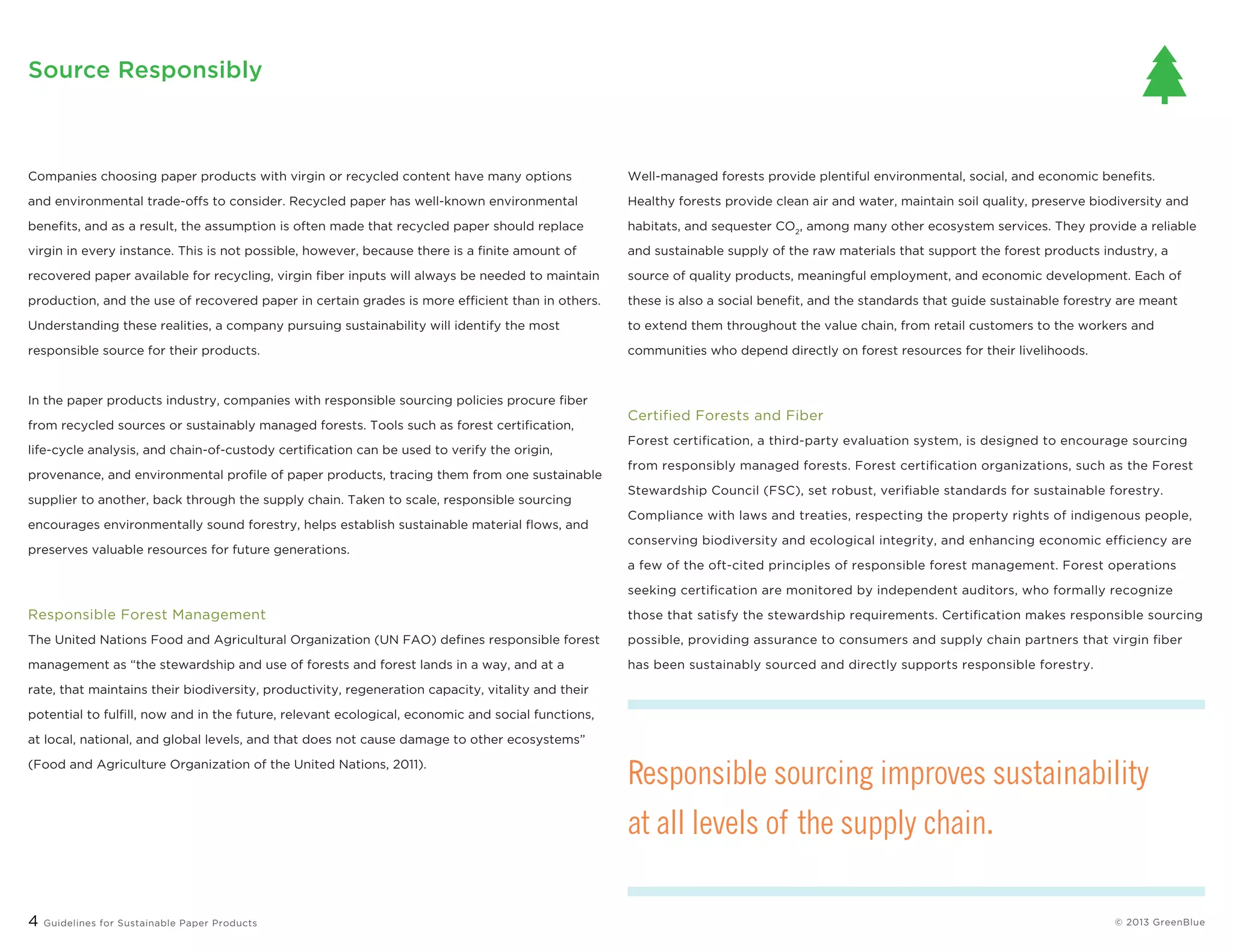 4 Guidelines for Sustainable Paper Products © 2013 greenblue
Well-managed forests provide plentiful environmental, social, and economic benefits.
Healthy forests provide clean air and water, maintain soil quality, preserve biodiversity and
habitats, and sequester CO2
, among many other ecosystem services. They provide a reliable
and sustainable supply of the raw materials that support the forest products industry, a
source of quality products, meaningful employment, and economic development. Each of
these is also a social benefit, and the standards that guide sustainable forestry are meant
to extend them throughout the value chain, from retail customers to the workers and
communities who depend directly on forest resources for their livelihoods.
Certified Forests and Fiber
Forest certification, a third-party evaluation system, is designed to encourage sourcing
from responsibly managed forests. Forest certification organizations, such as the Forest
Stewardship Council (FSC), set robust, verifiable standards for sustainable forestry.
Compliance with laws and treaties, respecting the property rights of indigenous people,
conserving biodiversity and ecological integrity, and enhancing economic efficiency are
a few of the oft-cited principles of responsible forest management. Forest operations
seeking certification are monitored by independent auditors, who formally recognize
those that satisfy the stewardship requirements. Certification makes responsible sourcing
possible, providing assurance to consumers and supply chain partners that virgin fiber
has been sustainably sourced and directly supports responsible forestry.
Companies choosing paper products with virgin or recycled content have many options
and environmental trade-offs to consider. Recycled paper has well-known environmental
benefits, and as a result, the assumption is often made that recycled paper should replace
virgin in every instance. This is not possible, however, because there is a finite amount of
recovered paper available for recycling, virgin fiber inputs will always be needed to maintain
production, and the use of recovered paper in certain grades is more efficient than in others.
Understanding these realities, a company pursuing sustainability will identify the most
responsible source for their products.
In the paper products industry, companies with responsible sourcing policies procure fiber
from recycled sources or sustainably managed forests. Tools such as forest certification,
life-cycle analysis, and chain-of-custody certification can be used to verify the origin,
provenance, and environmental profile of paper products, tracing them from one sustainable
supplier to another, back through the supply chain. Taken to scale, responsible sourcing
encourages environmentally sound forestry, helps establish sustainable material flows, and
preserves valuable resources for future generations.
Responsible Forest Management
The United Nations Food and Agricultural Organization (UN FAO) defines responsible forest
management as “the stewardship and use of forests and forest lands in a way, and at a
rate, that maintains their biodiversity, productivity, regeneration capacity, vitality and their
potential to fulfill, now and in the future, relevant ecological, economic and social functions,
at local, national, and global levels, and that does not cause damage to other ecosystems”
(Food and Agriculture Organization of the United Nations, 2011).
Source Responsibly
Responsible sourcing improves sustainability
at all levels of the supply chain.
 