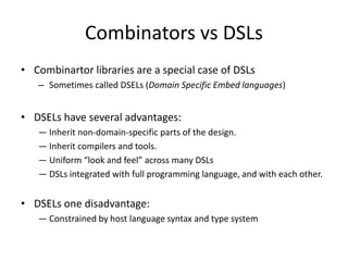 History of Haskell: Combinator LibrariesWhat is a combinatorlibrary?The reader will search in vain for a definition of this heavily used term, but the key idea is this: a combinator library offers functions (the combinators) that combine functions together to make bigger functions.