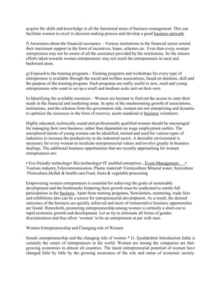 acquire the skills and knowledge in all the functional areas of business management. This can
facilitate women to excel in decision making process and develop a good business network.
f) Awareness about the financial assistance – Various institutions in the financial sector extend
their maximum support in the form of incentives, loans, schemes etc. Even then every woman
entrepreneur may not be aware of all the assistance provided by the institutions. So the sincere
efforts taken towards women entrepreneurs may not reach the entrepreneurs in rural and
backward areas.
g) Exposed to the training programs - Training programs and workshops for every type of
entrepreneur is available through the social and welfare associations, based on duration, skill and
the purpose of the training program. Such programs are really useful to new, rural and young
entrepreneurs who want to set up a small and medium scale unit on their own.
h) Identifying the available resources – Women are hesitant to find out the access to cater their
needs in the financial and marketing areas. In spite of the mushrooming growth of associations,
institutions, and the schemes from the government side, women are not enterprising and dynamic
to optimize the resources in the form of reserves, assets mankind or business volunteers.
Highly educated, technically sound and professionally qualified women should be encouraged
for managing their own business, rather than dependent on wage employment outlets. The
unexplored talents of young women can be identified, trained and used for various types of
industries to increase the productivity in the industrial sector. A desirable environment is
necessary for every woman to inculcate entrepreneurial values and involve greatly in business
dealings. The additional business opportunities that are recently approaching for women
entrepreneurs are:
• Eco-friendly technology• Bio-technology• IT enabled enterprises , Event Management •
Tourism industry,Telecommunication, Plastic material• Vermiculture Mineral water, Sericulture
Floriculture,Herbal & health care,Food, fruits & vegetable processing
Empowering women entrepreneurs is essential for achieving the goals of sustainable
development and the bottlenecks hindering their growth must be eradicated to entitle full
participation in the business. Apart from training programs, Newsletters, mentoring, trade fairs
and exhibitions also can be a source for entrepreneurial development. As a result, the desired
outcomes of the business are quickly achieved and more of remunerative business opportunities
are found. Henceforth, promoting entrepreneurship among women is certainly a short-cut to
rapid economic growth and development. Let us try to eliminate all forms of gender
discrimination and thus allow ‘women’ to be an entrepreneur at par with men.
Women Entrepreneurship and Changing role of Women
female entrepreneurship and the changing role of women * G. Jayalakshmi Introduction India is
certainly the center of entrepreneurs in the world. Women are among the companies are fast-
growing economies in almost all countries. The latent entrepreneurial potential of women have
changed little by little by the growing awareness of the role and status of economic society.
 