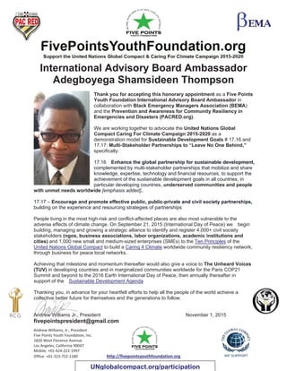 Andrew Williams, Jr., President
Five Points Youth Foundation, Inc.
1820 West Florence Avenue
Los Angeles, California 90047
Mobile: +01-424-222-1997
Office: +01-323-752-1180 http://fivepointsyouthfoundation.org
International Advisory Board Ambassador
Adegboyega Shamsideen Thompson
Thank you for accepting this honorary appointment as a Five Points
Youth Foundation International Advisory Board Ambassador in
collaboration with Black Emergency Managers Association (BEMA)
and the Prevention and Awareness for Community Resiliency in
Emergencies and Disasters (PACRED.org).
We are working together to advocate the United Nations Global
Compact Caring For Climate Campaign 2015-2020 as a
demonstration model for Sustainable Development Goals # 17.16 and
17.17: Multi-Stakeholder Partnerships to “Leave No One Behind,”
specifically:
17.16 Enhance the global partnership for sustainable development,
complemented by multi-stakeholder partnerships that mobilize and share
knowledge, expertise, technology and financial resources, to support the
achievement of the sustainable development goals in all countries, in
particular developing countries, underserved communities and people
with unmet needs worldwide [emphasis added]..
17.17 – Encourage and promote effective public, public-private and civil society partnerships,
building on the experience and resourcing strategies of partnerships
People living in the most high-risk and conflict-affected places are also most vulnerable to the
adverse effects of climate change. On September 21, 2015 (International Day of Peace) we begin
building, managing and growing a strategic alliance to identify and register 4,000+ civil society
stakeholders (ngos, business associations, labor organizations, academic institutions and
cities) and 1,000 new small and medium-sized enterprises (SMEs) to the Ten Principles of the
United Nations Global Compact to build a Caring 4 Climate worldwide community resiliency network,
through business for peace local networks.
Achieving that milestone and momentum thereafter would also give a voice to The Unheard Voices
(TUV) in developing countries and in marginalized communities worldwide for the Paris COP21
Summit and beyond to the 2016 Earth International Day of Peace, then annually thereafter in
support of the Sustainable Development Agenda
Thanking you, in advance for your heartfelt efforts to help all the people of the world achieve a
collective better future for themselves and the generations to follow.
Andrew Williams Jr., President November 1, 2015
fivepointspresident@gmail.com
UNglobalcompact.org/participation
 