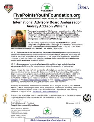 Andrew Williams, Jr., President
Five Points Youth Foundation, Inc.
1820 West Florence Avenue
Los Angeles, California 90047
Mobile: +01-424-222-1997
Office: +01-323-752-1180 http://fivepointsyouthfoundation.org
International Advisory Board Ambassador
Audrey Addison Williams
Thank you for accepting this honorary appointment as a Five Points
Youth Foundation International Advisory Board Ambassador in
collaboration with Black Emergency Managers Association (BEMA)
and the Prevention and Awareness for Community Resiliency in
Emergencies and Disasters (PACRED.org).
We are working together to advocate the United Nations Global
Compact Caring For Climate Campaign 2015-2020 as a demonstration
model for Sustainable Development Goals # 17.16 and 17.17: Multi-
Stakeholder Partnerships to “Leave No One Behind,” specifically:
17.16 Enhance the global partnership for sustainable development, complemented by
multi-stakeholder partnerships that mobilize and share knowledge, expertise, technology and
financial resources, to support the achievement of the sustainable development goals in all
countries, in particular developing countries, underserved communities and people with
unmet needs worldwide [emphasis added]..
17.17 – Encourage and promote effective public, public-private and civil society
partnerships, building on the experience and resourcing strategies of partnerships
People living in the most high-risk and conflict-affected places are also most vulnerable to the
adverse effects of climate change. On September 21, 2015 (International Day of Peace) we
begin building, managing and growing a strategic alliance to identify and register 4,000+ civil
society stakeholders (ngos, business associations, labor organizations, academic
institutions and cities) and 1,000 new small and medium-sized enterprises (SMEs) to the Ten
Principles of the United Nations Global Compact to build a Caring 4 Climate worldwide
community resiliency network, through business for peace local networks.
Achieving that milestone and momentum thereafter would also give a voice to The Unheard
Voices (TUV) in developing countries and in marginalized communities worldwide for the Paris
COP21 Summit and beyond to the 2016 Earth International Day of Peace, then annually
thereafter in support of the Sustainable Development Agenda
Thanking you, in advance for your heartfelt efforts to help all the people of the world achieve a
collective better future for themselves and the generations to follow.
Andrew Williams Jr., President November 1, 2015
fivepointspresident@gmail.com
UNglobalcompact.org/participation
 