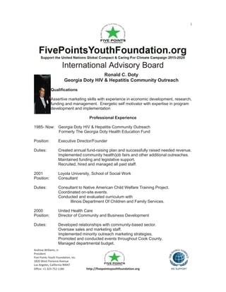 1
Andrew Williams, Jr.
President
Five Points Youth Foundation, Inc.
1820 West Florence Avenue
Los Angeles, California 90047
Office: +1-323-752-1180 http://fivepointsyouthfoundation.org
International Advisory Board
Ronald C. Doty
Georgia Doty HIV & Hepatitis Community Outreach
Qualifications
Assertive marketing skills with experience in economic development, research,
funding and management. Energetic self motivator with expertise in program
development and implementation
Professional Experience
1985- Now: Georgia Doty HIV & Hepatitis Community Outreach
Formerly The Georgia Doty Health Education Fund
Position: Executive Director/Founder
Duties: Created annual fund-raising plan and successfully raised needed revenue.
Implemented community health/job fairs and other additional outreaches.
Maintained funding and legislative support.
Recruited, hired and managed all paid staff.
2001 Loyola University, School of Social Work
Position: Consultant
Duties: Consultant to Native American Child Welfare Training Project.
Coordinated on-site events.
Conducted and evaluated curriculum with
Illinois Department Of Children and Family Services.
2000 United Health Care
Position: Director of Community and Business Development
Duties: Developed relationships with community-based sector.
Oversaw sales and marketing staff.
Implemented minority outreach marketing strategies.
Promoted and conducted events throughout Cook County.
Managed departmental budget.
 