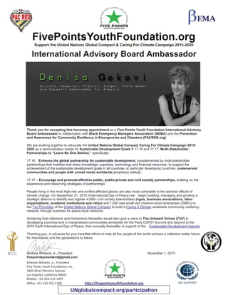 Andrew Williams, Jr., President
Five Points Youth Foundation, Inc.
1820 West Florence Avenue
Los Angeles, California 90047
Mobile: +01-424-222-1997
Office: +01-323-752-1180 http://fivepointsyouthfoundation.org
International Advisory Board Ambassador
Thank you for accepting this honorary appointment as a Five Points Youth Foundation International Advisory
Board Ambassador in collaboration with Black Emergency Managers Association (BEMA) and the Prevention
and Awareness for Community Resiliency in Emergencies and Disasters (PACRED.org).
We are working together to advocate the United Nations Global Compact Caring For Climate Campaign 2015-
2020 as a demonstration model for Sustainable Development Goals # 17.16 and 17.17: Multi-Stakeholder
Partnerships to “Leave No One Behind,” specifically:
17.16 Enhance the global partnership for sustainable development, complemented by multi-stakeholder
partnerships that mobilize and share knowledge, expertise, technology and financial resources, to support the
achievement of the sustainable development goals in all countries, in particular developing countries, underserved
communities and people with unmet needs worldwide [emphasis added]..
17.17 – Encourage and promote effective public, public-private and civil society partnerships, building on the
experience and resourcing strategies of partnerships
People living in the most high-risk and conflict-affected places are also most vulnerable to the adverse effects of
climate change. On September 21, 2015 (International Day of Peace) we begin building, managing and growing a
strategic alliance to identify and register 4,000+ civil society stakeholders (ngos, business associations, labor
organizations, academic institutions and cities) and 1,000 new small and medium-sized enterprises (SMEs) to
the Ten Principles of the United Nations Global Compact to build a Caring 4 Climate worldwide community resiliency
network, through business for peace local networks.
Achieving that milestone and momentum thereafter would also give a voice to The Unheard Voices (TUV) in
developing countries and in marginalized communities worldwide for the Paris COP21 Summit and beyond to the
2016 Earth International Day of Peace, then annually thereafter in support of the Sustainable Development Agenda
Thanking you, in advance for your heartfelt efforts to help all the people of the world achieve a collective better future
for themselves and the generations to follow.
Andrew Williams Jr., President November 1, 2015
fivepointspresident@gmail.com
UNglobalcompact.org/participation
 