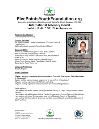 Andrew Williams, Jr.
President
Five Points Youth Foundation, Inc.
1820 West Florence Avenue
Los Angeles, California 90047
Office: +1-323-752-1180 http://fivepointsyouthfoundation.org
International Advisory Board
Jashim Uddin * SRUDI Ambassador
Academic Qualification:
Graduate (Bachelor of Arts)
Training Received:
Received Computer Training on Computer Education Centre &
flora Limited
Diploma Certificate course in Type (English) 50wpm.
Computer Skills:
Worked in both Macintosh (Power Mac) & IBM platform.
Able to work with using following software:
Word Star-4, Word Perfect-5, Microsoft Word, Microsoft excel,
Power Point
Adobe Photoshop, Adobe Illustrator, Quark Express,
Adobe Photo Deluxe, Adobe Page Maker, Cool 3D studio,
Claris Works, Apple Works etc.
Language Proficiency:
Bengali, English
Work Experience:
15 years working experience with print media as Executive Director of a Daily Newspaper
in Bangladesh
3 years working experience as a programmer of Islamic T.V. in Bangladesh
10 years working experience with Network Marketing
10 years working experience with several Non-Governmental Organizations
Now a days ;
I am working with a Self Sweater finishing Garments Factory in Tongi , Gazipur named Forever
Fashion .
I am working with a Philippines Medical Training Company as a Country Director of Bangladesh.
I am working with Indian Company as a head of the Marketing Director of Bangladesh .
I am working With International Blue cross and Blue crescent Society as a Regional Director of
South East Asia .
 