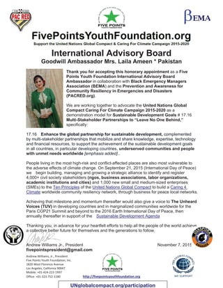 Andrew Williams, Jr., President
Five Points Youth Foundation, Inc.
1820 West Florence Avenue
Los Angeles, California 90047
Mobile: +01-424-222-1997
Office: +01-323-752-1180 http://fivepointsyouthfoundation.org
International Advisory Board
Goodwill Ambassador Mrs. Laila Ameen * Pakistan
Thank you for accepting this honorary appointment as a Five
Points Youth Foundation International Advisory Board
Ambassador in collaboration with Black Emergency Managers
Association (BEMA) and the Prevention and Awareness for
Community Resiliency in Emergencies and Disasters
(PACRED.org).
We are working together to advocate the United Nations Global
Compact Caring For Climate Campaign 2015-2020 as a
demonstration model for Sustainable Development Goals # 17.16
Multi-Stakeholder Partnerships to “Leave No One Behind,”
specifically:
17.16 Enhance the global partnership for sustainable development, complemented
by multi-stakeholder partnerships that mobilize and share knowledge, expertise, technology
and financial resources, to support the achievement of the sustainable development goals
in all countries, in particular developing countries, underserved communities and people
with unmet needs worldwide [emphasis added]..
People living in the most high-risk and conflict-affected places are also most vulnerable to
the adverse effects of climate change. On September 21, 2015 (International Day of Peace)
we begin building, managing and growing a strategic alliance to identify and register
4,000+ civil society stakeholders (ngos, business associations, labor organizations,
academic institutions and cities) and 1,000 new small and medium-sized enterprises
(SMEs) to the Ten Principles of the United Nations Global Compact to build a Caring 4
Climate worldwide community resiliency network, through business for peace local networks.
Achieving that milestone and momentum thereafter would also give a voice to The Unheard
Voices (TUV) in developing countries and in marginalized communities worldwide for the
Paris COP21 Summit and beyond to the 2016 Earth International Day of Peace, then
annually thereafter in support of the Sustainable Development Agenda
Thanking you, in advance for your heartfelt efforts to help all the people of the world achieve
a collective better future for themselves and the generations to follow.
Andrew Williams Jr., President November 7, 2015
fivepointspresident@gmail.com
UNglobalcompact.org/participation
 