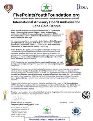 Andrew Williams, Jr., President
Five Points Youth Foundation, Inc.
1820 West Florence Avenue
Los Angeles, California 90047
Mobile: +01-424-222-1997
Office: +01-323-752-1180 http://fivepointsyouthfoundation.org
International Advisory Board Ambassador
Lena Cole Dennis
Thank you for accepting this honorary appointment as a Five Points
Youth Foundation International Advisory Board Ambassador in
collaboration with Black Emergency Managers Association (BEMA) and the
Prevention and Awareness for Community Resiliency in Emergencies
and Disasters (PACRED.org).
We are working together to advocate the United Nations Global Compact
Caring For Climate Campaign 2015-2020 as a demonstration model for
Sustainable Development Goals # 17.16 and 17.17: Multi-Stakeholder
Partnerships to “Leave No One Behind,” specifically:
17.16 Enhance the global partnership for sustainable development,
complemented by multi-stakeholder partnerships that mobilize and share
knowledge, expertise, technology and financial resources, to support the
achievement of the sustainable development goals in all countries, in particular
developing countries, underserved communities and people with unmet
needs worldwide [emphasis added]..
17.17 – Encourage and promote effective public, public-private and civil
society partnerships, building on the experience and resourcing strategies of
partnerships
People living in the most high-risk and conflict-affected places are also most vulnerable to the adverse
effects of climate change. On September 21, 2015 (International Day of Peace) we begin building,
managing and growing a strategic alliance to identify and register 4,000+ civil society stakeholders (ngos,
business associations, labor organizations, academic institutions and cities) and 1,000 new small
and medium-sized enterprises (SMEs) to the Ten Principles of the United Nations Global Compact to
build a Caring 4 Climate worldwide community resiliency network, through business for peace local
networks.
Achieving that milestone and momentum thereafter would also give a voice to The Unheard Voices
(TUV) in developing countries and in marginalized communities worldwide for the Paris COP21 Summit
and beyond to the 2016 Earth International Day of Peace, then annually thereafter in support of the
Sustainable Development Agenda
Thanking you, in advance for your heartfelt efforts to help all the people of the world achieve a collective
better future for themselves and the generations to follow.
Andrew Williams Jr., President November 1, 2015
fivepointspresident@gmail.com
UNglobalcompact.org/participation
 