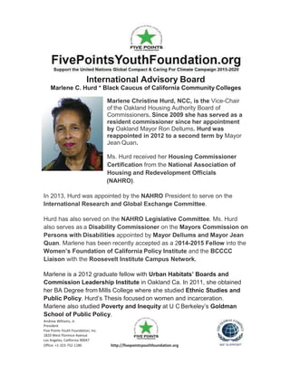 Andrew Williams, Jr.
President
Five Points Youth Foundation, Inc.
1820 West Florence Avenue
Los Angeles, California 90047
Office: +1-323-752-1180 http://fivepointsyouthfoundation.org
International Advisory Board
Marlene C. Hurd * Black Caucus of California Community Colleges
Marlene Christine Hurd, NCC, is the Vice-Chair
of the Oakland Housing Authority Board of
Commissioners. Since 2009 she has served as a
resident commissioner since her appointment
by Oakland Mayor Ron Dellums. Hurd was
reappointed in 2012 to a second term by Mayor
Jean Quan.
Ms. Hurd received her Housing Commissioner
Certification from the National Association of
Housing and Redevelopment Officials
(NAHRO).
In 2013, Hurd was appointed by the NAHRO President to serve on the
International Research and Global Exchange Committee.
Hurd has also served on the NAHRO Legislative Committee. Ms. Hurd
also serves as a Disability Commissioner on the Mayors Commission on
Persons with Disabilities appointed by Mayor Dellums and Mayor Jean
Quan. Marlene has been recently accepted as a 2014-2015 Fellow into the
Women’s Foundation of California Policy Institute and the BCCCC
Liaison with the Roosevelt Institute Campus Network.
Marlene is a 2012 graduate fellow with Urban Habitats’ Boards and
Commission Leadership Institute in Oakland Ca. In 2011, she obtained
her BA Degree from Mills College where she studied Ethnic Studies and
Public Policy. Hurd’s Thesis focused on women and incarceration.
Marlene also studied Poverty and Inequity at U C Berkeley’s Goldman
School of Public Policy.
 