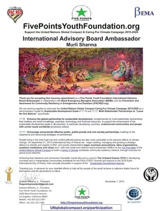 Andrew Williams, Jr., President
Five Points Youth Foundation, Inc.
1820 West Florence Avenue
Los Angeles, California 90047
Mobile: +01-424-222-1997
Office: +01-323-752-1180 http://fivepointsyouthfoundation.org
International Advisory Board Ambassador
Murli Sharma
Thank you for accepting this honorary appointment as a Five Points Youth Foundation International Advisory
Board Ambassador in collaboration with Black Emergency Managers Association (BEMA) and the Prevention and
Awareness for Community Resiliency in Emergencies and Disasters (PACRED.org).
We are working together to advocate the United Nations Global Compact Caring For Climate Campaign 2015-2020 as a
demonstration model for Sustainable Development Goals # 17.16 and 17.17: Multi-Stakeholder Partnerships to “Leave
No One Behind,” specifically:
17.16 Enhance the global partnership for sustainable development, complemented by multi-stakeholder partnerships
that mobilize and share knowledge, expertise, technology and financial resources, to support the achievement of the
sustainable development goals in all countries, in particular developing countries, underserved communities and people
with unmet needs worldwide [emphasis added]..
17.17 – Encourage and promote effective public, public-private and civil society partnerships, building on the
experience and resourcing strategies of partnerships
People living in the most high-risk and conflict-affected places are also most vulnerable to the adverse effects of climate
change. On September 21, 2015 (International Day of Peace) we begin building, managing and growing a strategic
alliance to identify and register 4,000+ civil society stakeholders (ngos, business associations, labor organizations,
academic institutions and cities) and 1,000 new small and medium-sized enterprises (SMEs) to the Ten Principles of the
United Nations Global Compact to build a Caring 4 Climate worldwide community resiliency network, through business for
peace local networks.
Achieving that milestone and momentum thereafter would also give a voice to The Unheard Voices (TUV) in developing
countries and in marginalized communities worldwide for the Paris COP21 Summit and beyond to the 2016 Earth
International Day of Peace, then annually thereafter in support of the Sustainable Development Agenda
Thanking you, in advance for your heartfelt efforts to help all the people of the world achieve a collective better future for
themselves and the generations to follow.
Andrew Williams Jr., President November 1, 2015
fivepointspresident@gmail.com
UNglobalcompact.org/participation
 