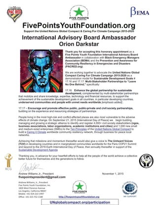 Andrew Williams, Jr., President
Five Points Youth Foundation, Inc.
1820 West Florence Avenue
Los Angeles, California 90047
Mobile: +01-424-222-1997
Office: +01-323-752-1180 http://fivepointsyouthfoundation.org
International Advisory Board Ambassador
Orion Darkstar
Thank you for accepting this honorary appointment as a
Five Points Youth Foundation International Advisory Board
Ambassador in collaboration with Black Emergency Managers
Association (BEMA) and the Prevention and Awareness for
Community Resiliency in Emergencies and Disasters
(PACRED.org).
We are working together to advocate the United Nations Global
Compact Caring For Climate Campaign 2015-2020 as a
demonstration model for Sustainable Development Goals #
17.16 and 17.17: Multi-Stakeholder Partnerships to “Leave
No One Behind,” specifically:
17.16 Enhance the global partnership for sustainable
development, complemented by multi-stakeholder partnerships
that mobilize and share knowledge, expertise, technology and financial resources, to support the
achievement of the sustainable development goals in all countries, in particular developing countries,
underserved communities and people with unmet needs worldwide [emphasis added]..
17.17 – Encourage and promote effective public, public-private and civil society partnerships,
building on the experience and resourcing strategies of partnerships
People living in the most high-risk and conflict-affected places are also most vulnerable to the adverse
effects of climate change. On September 21, 2015 (International Day of Peace) we begin building,
managing and growing a strategic alliance to identify and register 4,000+ civil society stakeholders (ngos,
business associations, labor organizations, academic institutions and cities) and 1,000 new small
and medium-sized enterprises (SMEs) to the Ten Principles of the United Nations Global Compact to
build a Caring 4 Climate worldwide community resiliency network, through business for peace local
networks.
Achieving that milestone and momentum thereafter would also give a voice to The Unheard Voices
(TUV) in developing countries and in marginalized communities worldwide for the Paris COP21 Summit
and beyond to the 2016 Earth International Day of Peace, then annually thereafter in support of the
Sustainable Development Agenda
Thanking you, in advance for your heartfelt efforts to help all the people of the world achieve a collective
better future for themselves and the generations to follow.
Andrew Williams Jr., President November 1, 2015
fivepointspresident@gmail.com
UNglobalcompact.org/participation
 