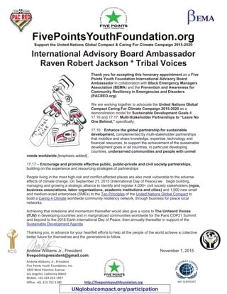 Andrew Williams, Jr., President
Five Points Youth Foundation, Inc.
1820 West Florence Avenue
Los Angeles, California 90047
Mobile: +01-424-222-1997
Office: +01-323-752-1180 http://fivepointsyouthfoundation.org
International Advisory Board Ambassador
Raven Robert Jackson * Tribal Voices
Thank you for accepting this honorary appointment as a Five
Points Youth Foundation International Advisory Board
Ambassador in collaboration with Black Emergency Managers
Association (BEMA) and the Prevention and Awareness for
Community Resiliency in Emergencies and Disasters
(PACRED.org).
We are working together to advocate the United Nations Global
Compact Caring For Climate Campaign 2015-2020 as a
demonstration model for Sustainable Development Goals #
17.16 and 17.17: Multi-Stakeholder Partnerships to “Leave No
One Behind,” specifically:
17.16 Enhance the global partnership for sustainable
development, complemented by multi-stakeholder partnerships
that mobilize and share knowledge, expertise, technology and
financial resources, to support the achievement of the sustainable
development goals in all countries, in particular developing
countries, underserved communities and people with unmet
needs worldwide [emphasis added]..
17.17 – Encourage and promote effective public, public-private and civil society partnerships,
building on the experience and resourcing strategies of partnerships
People living in the most high-risk and conflict-affected places are also most vulnerable to the adverse
effects of climate change. On September 21, 2015 (International Day of Peace) we begin building,
managing and growing a strategic alliance to identify and register 4,000+ civil society stakeholders (ngos,
business associations, labor organizations, academic institutions and cities) and 1,000 new small
and medium-sized enterprises (SMEs) to the Ten Principles of the United Nations Global Compact to
build a Caring 4 Climate worldwide community resiliency network, through business for peace local
networks.
Achieving that milestone and momentum thereafter would also give a voice to The Unheard Voices
(TUV) in developing countries and in marginalized communities worldwide for the Paris COP21 Summit
and beyond to the 2016 Earth International Day of Peace, then annually thereafter in support of the
Sustainable Development Agenda
Thanking you, in advance for your heartfelt efforts to help all the people of the world achieve a collective
better future for themselves and the generations to follow.
Andrew Williams Jr., President November 1, 2015
fivepointspresident@gmail.com
UNglobalcompact.org/participation
 