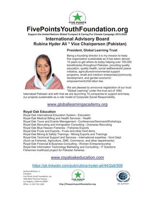 Andrew Williams, Jr.
President
Five Points Youth Foundation, Inc.
1820 West Florence Avenue
Los Angeles, California 90047
Office: +1-323-752-1180 http://fivepointsyouthfoundation.org
International Advisory Board
Rubina Hyder Ali * Vice Chairperson (Pakistan)
President, Global Learning Trust
Being a founding director it is my mission to keep
this organization sustainable as it has taken almost
10 years to get where its today helping over 100,000
beneficiaries throughout Pakistan, providing quality
education, quality health, social welfare/world peace
initiative, agriculture/environmental support
programs, small and medium enterprises/community
development, and gender economic
empowerment/child labor law.
We are pleased to announce registration of our trust
"Global Learning" under the trust act of 1882
Islamabad Pakistan and with that we are launching 10 companies to support and keep
our projects sustainable as a role model of Corporate Social Responsibility.
www.globallearningacademy.org
Royal Oak Education
Royal Oak International Education System - Education
Royal Oak Medical Billing and Health Services - Health
Royal Oak Tours and Events Management - Conferences/Seminars/Workshops
Royal Oak Recruiting and Immigration Consulting - Overseas Recruiting
Royal Oak Blue Heaven Fisheries - Fisheries Exports
Royal Oak Fruits and Exports - Fruits and other food items
Royal Oak Mining & Safety Trainings - Mining Exports and Trainings
Royal Oak Technical Support and Services - International expertise - Govt Dept
(Such as Fisheries, Agriculture, SME, Commerce, and other departments)
Royal Oak Financial & Business Consulting - Women Entrepreneurship
Royal Oak Information Technology Marketing and Consulting - IT Solutions
Fishermen livelihood project for Pakistan fisheries
www.royaloakeducation.com
https://pk.linkedin.com/pub/rubina-hyder-ali/44/2a8/508
 