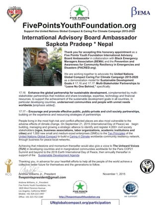 Andrew Williams, Jr., President
Five Points Youth Foundation, Inc.
1820 West Florence Avenue
Los Angeles, California 90047
Mobile: +01-424-222-1997
Office: +01-323-752-1180 http://fivepointsyouthfoundation.org
International Advisory Board Ambassador
Sapkota Pradeep * Nepal
Thank you for accepting this honorary appointment as a
Five Points Youth Foundation International Advisory
Board Ambassador in collaboration with Black Emergency
Managers Association (BEMA) and the Prevention and
Awareness for Community Resiliency in Emergencies and
Disasters (PACRED.org).
We are working together to advocate the United Nations
Global Compact Caring For Climate Campaign 2015-2020
as a demonstration model for Sustainable Development
Goals # 17.16 and 17.17: Multi-Stakeholder Partnerships to
“Leave No One Behind,” specifically:
17.16 Enhance the global partnership for sustainable development, complemented by multi-
stakeholder partnerships that mobilize and share knowledge, expertise, technology and financial
resources, to support the achievement of the sustainable development goals in all countries, in
particular developing countries, underserved communities and people with unmet needs
worldwide [emphasis added]..
17.17 – Encourage and promote effective public, public-private and civil society partnerships,
building on the experience and resourcing strategies of partnerships
People living in the most high-risk and conflict-affected places are also most vulnerable to the
adverse effects of climate change. On September 21, 2015 (International Day of Peace) we begin
building, managing and growing a strategic alliance to identify and register 4,000+ civil society
stakeholders (ngos, business associations, labor organizations, academic institutions and
cities) and 1,000 new small and medium-sized enterprises (SMEs) to the Ten Principles of the
United Nations Global Compact to build a Caring 4 Climate worldwide community resiliency network,
through business for peace local networks.
Achieving that milestone and momentum thereafter would also give a voice to The Unheard Voices
(TUV) in developing countries and in marginalized communities worldwide for the Paris COP21
Summit and beyond to the 2016 Earth International Day of Peace, then annually thereafter in
support of the Sustainable Development Agenda
Thanking you, in advance for your heartfelt efforts to help all the people of the world achieve a
collective better future for themselves and the generations to follow.
Andrew Williams Jr., President November 1, 2015
fivepointspresident@gmail.com
UNglobalcompact.org/participation
 