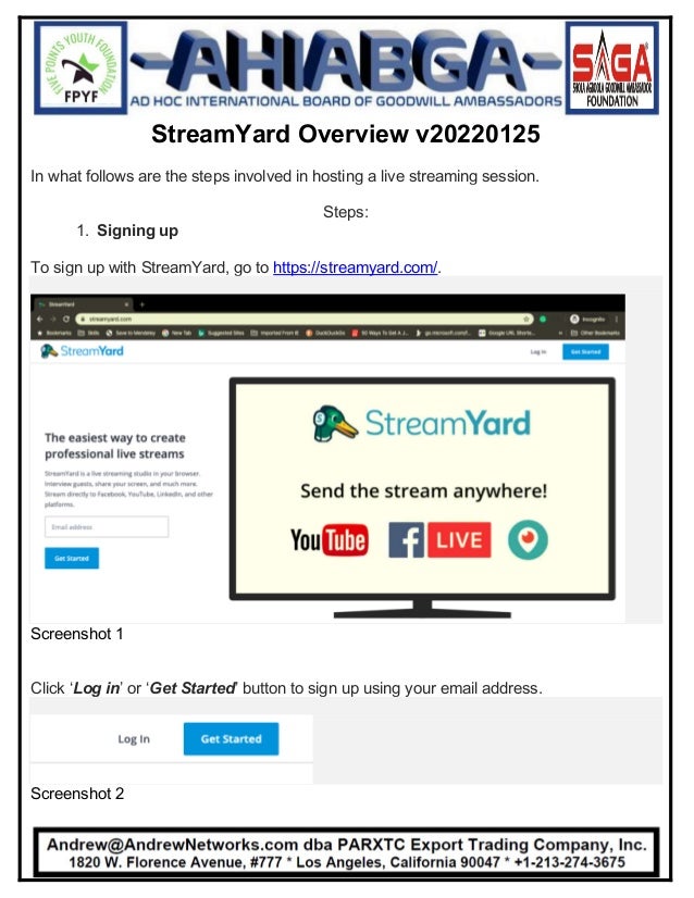 StreamYard Overview v20220125
In what follows are the steps involved in hosting a live streaming session.
Steps:
1. Signing up
To sign up with StreamYard, go to https://streamyard.com/.
Screenshot 1
Click ‘Log in’ or ‘Get Started’ button to sign up using your email address.
Screenshot 2
 