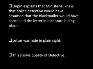 Dupin explains that Minister-D knew
that police detective would have
assumed that the Blackmailer would have
concealed the letter in elaborate hiding
place.
Letter was hide in plain sight.
This shows quality of Detective.
 