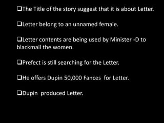The Title of the story suggest that it is about Letter.
Letter belong to an unnamed female.
Letter contents are being used by Minister -D to
blackmail the women.
Prefect is still searching for the Letter.
He offers Dupin 50,000 Fances for Letter.
Dupin produced Letter.
 