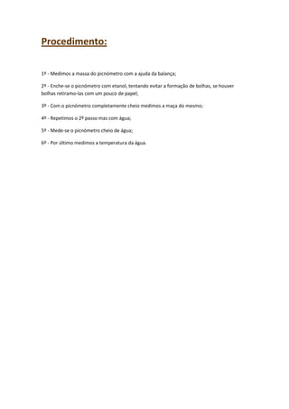 Procedimento:
1º - Medimos a massa do picnómetro com a ajuda da balança;
2º - Enche-se o picnómetro com etanol, tentando evitar a formação de bolhas, se houver
bolhas retiramo-las com um pouco de papel;
3º - Com o picnómetro completamente cheio medimos a maça do mesmo;
4º - Repetimos o 2º passo mas com água;
5º - Mede-se o picnómetro cheio de água;
6º - Por último medimos a temperatura da água.

 