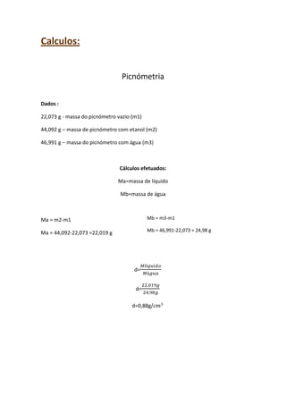 Calculos:
Picnómetria
Dados :
22,073 g - massa do picnómetro vazio (m1)
44,092 g – massa de picnómetro com etanol (m2)
46,991 g – massa do picnómetro com água (m3)

Cálculos efetuados:
Ma=massa de líquido
Mb=massa de água

Ma = m2-m1

Mb = m3-m1

Ma = 44,092-22,073 =22,019 g

Mb = 46,991-22,073 = 24,98 g

d=
d=
d=0,88g/

 
