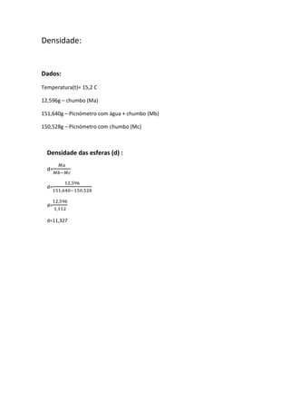Densidade:

Dados:
Temperatura(t)= 15,2 C
12,596g – chumbo (Ma)
151,640g – Picnómetro com água + chumbo (Mb)
150,528g – Picnómetro com chumbo (Mc)

Densidade das esferas (d) :
d=
d=
d=
d=11,327

 