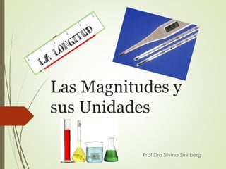 Las Magnitudes y
sus Unidades
Prof.Dra.Silvina Smitberg
 