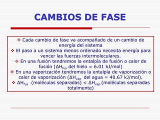 CAMBIOS DE FASE
 Cada cambio de fase va acompañado de un cambio de
energía del sistema
 El paso a un sistema menos ordenado necesita energía para
vencer las fuerzas intermoleculares.
 En una fusión tendremos la entalpía de fusión o calor de
fusión (∆Hfus del hielo = 6.01 kJ/mol)
 En una vaporización tendremos la entalpía de vaporización o
calor de vaporización (∆Hvap del agua = 40.67 kJ/mol).
 ∆Hfus (moléculas separadas) < ∆Hvap (moléculas separadas
totalmente)

 