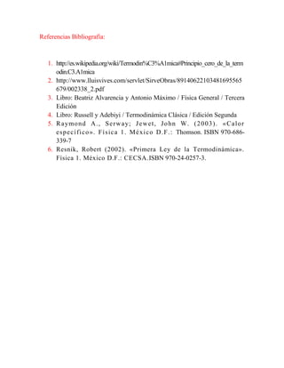 Referencias Bibliografía:

1. http://es.wikipedia.org/wiki/Termodin%C3%A1mica#Principio_cero_de_la_term
odin.C3.A1mica
2. http://www.lluisvives.com/servlet/SirveObras/89140622103481695565
679/002338_2.pdf
3. Libro: Beatriz Alvarencia y Antonio Máximo / Física General / Tercera
Edición
4. Libro: Russell y Adebiyi / Termodinámica Clásica / Edición Segunda
5. R a ymo n d A ., S e r w a y; J e w e t , J o h n W. ( 2 0 0 3 ) . « C a l o r
e s p e c í f i c o ». F í s ic a 1 . M é x i c o D .F .: Thomson. ISBN 970-686339-7
6. Resnik, Robert (2002). «Primera Ley de la Termodinámica».
Física 1. México D.F.: CECSA.ISBN 970-24-0257-3.

 