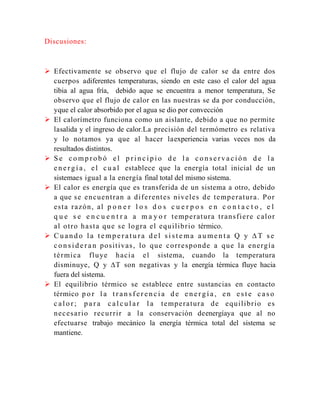 Discusiones:

 Efectivamente se observo que el flujo de calor se da entre dos
cuerpos adiferentes temperaturas, siendo en este caso el calor del agua
tibia al agua fría, debido aque se encuentra a menor temperatura, Se
observo que el flujo de calor en las nuestras se da por conducción,
yque el calor absorbido por el agua se dio por convección
 El calorímetro funciona como un aislante, debido a que no permite
lasalida y el ingreso de calor.La precisión del termómetro es relativa
y lo notamos ya que al hacer laexperiencia varias veces nos da
resultados distintos.
 Se comprobó el principio de la conservación de la
e n e r g í a , e l c u a l establece que la energía total inicial de un
sistemaes igual a la energía final total del mismo sistema.
 El calor es energía que es transferida de un sistema a otro, debido
a que s e e n c u e n t r a n a d i f e r e n t e s ni v e l e s d e t e mp e r a t u r a . P o r
esta razón, al p o n e r l o s d o s c u e r p o s e n c o n t a c t o , e l
q u e s e e n c u e n t r a a m a y o r t e mp e r a t u r a t r a n s f i e r e c a l o r
a l o t r o h a s t a q u e s e l o g r a e l e q u i l ib r i o térmico.
 Cuando la temperatura del sistema aumenta Q y ∆T se
c o n s i d e r a n p o s it i v a s , l o q u e c o r r e s p o n d e a q u e l a e n e r g í a
t é r mi c a f l u ye h a c i a e l sistema, cuando la temperatura
disminuye, Q y ∆T son negativas y la energía térmica fluye hacia
fuera del sistema.
 El equilibrio térmico se establece entre sustancias en contacto
térmico p o r l a t r a n s f e r e n c i a d e e n e r g í a , e n e s t e c a s o
c a l o r ; p a r a c a l c u l a r l a t e mp e r a t u r a d e e q u il i b r i o e s
n e c e s a r i o r e c u r r i r a l a conservación deenergíaya que al no
efectuarse trabajo mecánico la energía térmica total del sistema se
mantiene.

 