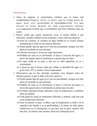 Conclusiones:
 Antes de empezar el experimento, verificar que el termo esté
completamente li mp i o y v a c í o , e s d e c i r , q u e n o t e n g a g o t a s d e
a g u a , p u e s e s t o p u e d e influir en losresultados.C a d a v e z q u e
u s e mo s e l t e r mo d e s p u é s d e c a d a e x p e r i me n t o r e a l i z a r
e s t a inspección.Verificar que el termómetro esté bien calibrado antes de
usarlo.
 Hemos tenido que repetir numerosas veces el ensayo debido a que
diferentes variables influían en los resultados y éstos eran muy dispares:
 Error de volumen: el volumen de agua medido no es exacto, porque
cada persona lo mide de una manera diferente.
 Puede quedar algo de agua en el vaso de precipitados, aunque esto sólo
altera el resultado en unas décimas.
 Cálculos inexactos a la hora de coger decimales.
 Pérdidas de calor en el calorímetro: al hacer el trasvase del agua y a
través del agujero para el termómetro se pierde algo de calor.
 El agua usada no es pura, y por eso su calor específico no es 1
exactamente.
 A pesar de que lo hemos dado por válido, la densidad del agua es 1
gr/ml sólo a 4ºC y cambia a otras temperaturas.
 Observamos que se han obtenido resultados muy dispares entre los
distintos grupos, lo que se debe a diversos motivos:
 Puede quedar algo de agua en el vaso de precipitados, aunque esto sólo
altera el resultado en unas décimas.
 Pérdidas de calor en el calorímetro: al hacer el trasvase del agua y a
través del agujero para el termómetro se pierde algo de calor.
 No haber esperado tiempo suficiente a que la temperatura se estabilice
antes de medirla.
 Cada grupo ha usado un termómetro diferente, y además, cada uno está
a una temperatura diferente.
 Error al calentar el agua: se debe a que la temperatura se mide o en la
superficie del líquido o en la profundidad, y la fuente de calor (placa
calefactora) no es homogénea, lo que hace que la parte superior esté
más fría y la inferior más caliente. Suele ser el principal error.

 