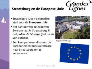 Straatsburg en de Europese Unie
• Straatsburg is een belangrijke
stad voor de Europese Unie.
• Het kantoor van de Raad van
Europa staat in Straatsburg, in
het palais de l’Europe (het paleis
van Europa).
• Eén keer per maand komen de
Europarlementariërs uit Brussel
naar Straatsburg om te
vergaderen.
© Noordhoff Uitgevers 2010
Le palais de l’Europe
 