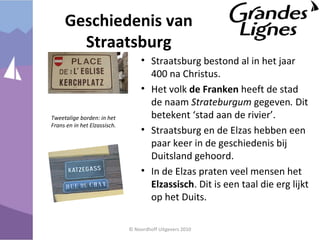 Geschiedenis van
Straatsburg
• Straatsburg bestond al in het jaar
400 na Christus.
• Het volk de Franken heeft de stad
de naam Strateburgum gegeven. Dit
betekent ‘stad aan de rivier’.
• Straatsburg en de Elzas hebben een
paar keer in de geschiedenis bij
Duitsland gehoord.
• In de Elzas praten veel mensen het
Elzassisch. Dit is een taal die erg lijkt
op het Duits.
© Noordhoff Uitgevers 2010
Tweetalige borden: in het
Frans en in het Elzassisch.
 