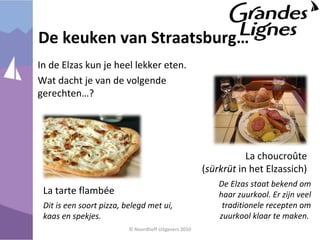 De keuken van Straatsburg…
In de Elzas kun je heel lekker eten.
Wat dacht je van de volgende
gerechten…?
© Noordhoff Uitgevers 2010
La tarte flambée
Dit is een soort pizza, belegd met ui,
kaas en spekjes.
La choucroûte
(sürkrüt in het Elzassich)
De Elzas staat bekend om
haar zuurkool. Er zijn veel
traditionele recepten om
zuurkool klaar te maken.
 