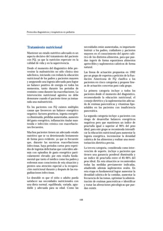 Tratamiento nutricional 
Mantener un estado nutritivo adecuado es un 
aspecto decisivo del tratamiento del paciente 
con FQ, ya que la nutrición repercute en la 
calidad de vida y en la supervivencia. 
Desde el momento del diagnóstico debe pre-venirse 
la malnutrición no sólo clínica sino 
subclínica, iniciando con énfasis la educación 
nutricional de los padres y pacientes mayores 
y asegurando una ingesta adecuada para lograr 
un balance positivo de energía en todos los 
momentos, tanto durante los periodos de 
remisión como durante las exacerbaciones. La 
intervención nutricional agresiva no debe 
demorarse cuando el paciente tiene ya instau-rada 
una malnutrición. 
En los pacientes con FQ existen múltiples 
causas que favorecen un balance energético 
negativo: factores genéticos, ingesta energéti-ca 
disminuida, pérdidas aumentadas, aumento 
del gasto energético, inflamación tisular man-tenida 
e infección crónica con exacerbacio-nes 
frecuentes. 
Muchos pacientes tienen un adecuado estado 
nutritivo que se va deteriorando lentamente 
de forma poco evidente, ya que es frecuente 
que, durante las sucesivas exacerbaciones 
infecciosas, haya periodos cortos pero repeti-dos 
de ingestas deficitarias que coinciden ade-más 
con episodios de gasto energético parti-cularmente 
elevado; por esto resulta funda-mental 
que tanto el médico como los padres y 
enfermos sean conscientes de esta situación y 
presten una atención especial a la recupera-ción 
nutricional durante y después de las rea-gudizaciones 
infecciosas. 
Lo deseable es que el niño o adulto pueda 
satisfacer sus necesidades nutricionales con 
una dieta normal, equilibrada, variada, agra-dable 
y adecuada para su edad. Como las 
necesidades están aumentadas, es importante 
instruir a los padres, cuidadores y pacientes 
mayores en el conocimiento del aporte caló-rico 
de los distintos alimentos, para que pue-dan 
ingerir de forma espontánea alimentos 
apetecibles y suplementos calóricos de forma 
n a t u r a l . 
Las líneas de actuación propuestas en 1992 
por un grupo de expertos a petición de la Fun-dación 
Americana de FQ clasifica a los 
pacientes en cinco categorías y propone líne-as 
de actuación concretas para cada grupo. 
La primera categoría incluye a todos los 
pacientes desde el momento del diagnóstico, 
recomendando la educación nutricional, el 
consejo dietético y la suplementación adecua-da 
de enzimas pancreáticas y vitaminas lipo-solubles 
en los pacientes con insuficiencia 
pancreática. 
La segunda categoría incluye a pacientes con 
riesgo de desarrollar balances energéticos 
negativos pero que mantienen un índice de 
peso/talla igual o superior al 90% del peso 
ideal; para este grupo se recomienda intensifi-car 
la educación nutricional para aumentar la 
ingesta energética, incrementar la densidad 
calórica de los alimentos y realizar una moni-torización 
dietética precisa. 
La tercera categoría, considerada como inter-vención 
de soporte, incluye a pacientes que 
tienen una ganancia ponderal disminuida y 
un índice de peso/talla entre el 85-90% del 
peso ideal. En esta situación se recomiendan 
t odas las medidas previamente indicadas, 
añadiendo además suplementos orales. En 
esta etapa es fundamental lograr aumentar la 
densidad calórica de la comidas, aumentar la 
frecuencia de las tomas, optimizar la adminis-tración 
de enzimas pancreáticas e identificar 
y tratar las alteraciones psicológicas que pue-dan 
existir. 
108 
Protocolos diagnósticos y terapéuticos en pediatría 
 