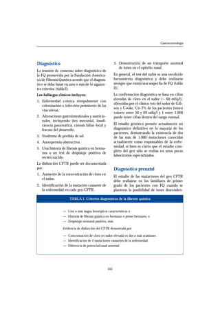 Diagnóstico 
La reunión de consenso sobre diagnóstico de 
la FQ promovida por la Fundación America-na 
de Fibrosis Quística acordó que el diagnós-tico 
se debe basar en uno o más de lo siguien-tes 
criterios (tabla I). 
Los hallazgos clínicos incluyen: 
1. Enfermedad crónica sinopulmonar con 
colonización o infección persistente de las 
vías aéreas. 
2. Alteraciones gastrointestinales y nutricio-nales, 
incluyendo íleo meconial, insufi-ciencia 
pancreática, cirrosis biliar focal y 
fracaso del desarrollo. 
3. Síndrome de pérdida de sal. 
4. Azoospermia obstructiva. 
5. Una historia de fibrosis quística en herma-nos 
o un test de despistaje positivo de 
recién nacido. 
La disfunción CFTR puede ser documentada 
por: 
1. Aumento de la concentración de cloro en 
el sudor. 
2. Identificación de la mutación causante de 
la enfermedad en cada gen CFTR. 
3. Demostración de un transporte anormal 
de iones en el epitelio nasal. 
En general, el test del sudor es una excelente 
herramienta diagnóstica y debe realizarse 
siempre que exista una sospecha de FQ (tabla 
II). 
La confirmación diagnóstica se basa en cifras 
elevadas de cloro en el sudor (> 60 mEq/l), 
obtenidas por el clásico tets del sudor de Gib-son 
y Cooke. Un 2% de los pacientes tienen 
valores entre 50 y 69 mEq/l y 1 entre 1.000 
puede tener cifras dentro del rango normal. 
El estudio genético permite actualmente un 
diagnóstico definitivo en la mayoría de los 
pacientes, demostrando la existencia de dos 
de las más de 1.000 mutaciones conocidas 
actualmente como responsables de la enfer-medad, 
si bien es cierto que el estudio com-pleto 
del gen sólo se realiza en unos pocos 
laboratorios especializados. 
Diagnóstico prenatal 
El estudio de las mutaciones del gen CFTR 
debe realizarse en los familiares de primer 
grado de los pacientes con FQ cuando se 
planteen la posibilidad de tener descenden- 
103 
Gastroenterología 
TABLA I. Criterios diagnósticos de la fibrosis quística 
— Uno o más rasgos fenotípicos característicos o 
— Historia de fibrosis quística en hermano o primo hermano, o 
— Despistaje neonatal positivo, más: 
Evidencia de disfunción del CFTR demostrada por: 
— Concentración de cloro en sudor elevada en dos o más ocasiones 
— Identificación de 2 mutaciones causantes de la enfermedad 
— Diferencia de potencial nasal anormal 
 