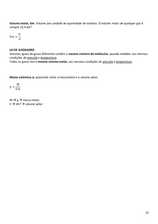 12
Volume molar, Vm: Volume por unidade de quantidade de matéria. O volume molar de qualquer gás é
sempre 22,4 dm3
𝑉𝑚 =
𝑉
𝑛
LEI DE AVOGADRO:
Volumes iguais de gases diferentes contêm o mesmo número de moléculas, quando medidos nas mesmas
condições de pressão e temperatura.
Todos os gases temo mesmo volume molar, nas mesmas condições de pressão e temperatura.
Massa volúmica, p: quociente entre a massamolar e o volume polar.
𝑝 =
𝑀
𝑉𝑚
M  g  massa molar
V  dm3  volume polar
 