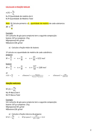 2
CALCULAR A FRAÇÃO MOLAR
𝑥(𝐴) =
𝑛 𝐴
𝑛𝑡
Na Quantidade de matéria de A
Nt Quantidade de Matéria Total
Nota  Calcular primeiro o n , quantidade de matéria de cada substancia:
𝑀 =
𝑚
𝑛
Exemplo:
Um cartucho de gás para campismo tem a seguinte composição:
butano 167 g e proprano 23 g
M(proprano)=44 g/mol
M(butano=)58 g/mol
a) Calcular a fração molar do butano:
1º calcula-se a quantidade de matéria de cada substância:
propano:
𝑀 =
𝑚
𝑛
→ 𝑛 =
𝑚
𝑀
→ 𝑛 =
23
44
= 0,52 𝑚𝑜𝑙
butano:
𝑀 =
𝑚
𝑛
→ 𝑛 =
𝑚
𝑀
→ 𝑛 =
167
58
= 2,88 𝑚𝑜𝑙
2ª
𝑥( 𝐴) =
𝑛 𝐴
𝑛 𝑡
→ 𝑥( 𝑏𝑢𝑡𝑎𝑛𝑜) =
𝑛 𝑏𝑢𝑡𝑎𝑛𝑜
𝑛 𝑏𝑢𝑡𝑎𝑛𝑜+𝑛 𝑝𝑟𝑜𝑝𝑟𝑎𝑛𝑜
→ 𝑥( 𝑏𝑢𝑡𝑎𝑛𝑜) =
2,88
2,88+0,52
FRAÇÃO MÁSSICA
𝑊(𝐴) =
𝑚 𝐴
𝑚 𝑇
Ma Massa de A
Mt Massa Total
Exemplo:
Um cartucho de gás para campismo tem a seguinte composição:
butano 167 g e proprano 23 g
M(proprano)=44 g/mol
M(butano=)58 g/mol
a) Calcular a fração mássica do propano:
𝑊( 𝐴) =
𝑚 𝐴
𝑚 𝑇
→ 𝑊( 𝑝𝑟𝑜𝑝𝑎𝑛𝑜) =
23
23 + 167
= 0,12
 