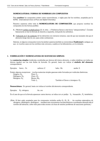 I.E.S. “Cerro de los Infantes”. Dpto. de Física y Química. 1º Bachillerato Formulación Inorgánica - 3 -
NOMENCLATURAS. FORMAS DE NOMBRAR LOS COMPUESTOS
Para nombrar los compuestos existen varias nomenclaturas, o reglas para dar los nombres, aceptadas por la
IUPAC (International Union of Pure and Aplied Chemistry).
Nosotros usaremos sobre todo la NOMENCLATURA DE COMPOSICIÓN, que propone nombrar los
compuestos de dos formas posibles:
1. - Mediante prefijos multiplicadores (di, tri, tetra…): Podríamos llamar a esta forma “estequiométrica”. Consiste
básicamente en leer la fórmula de derecha a izquierda, incluyendo los subíndices.
2. - Indicando el nº de oxidación de los elementos con números romanos, caso de que sea necesario (de que el
elemento tenga más de uno, para evitar confusiones).
Además, en algunos compuestos (como los ácidos) usaremos también su nomenclatura Tradicional (o antigua), ya
que en muchos casos son los nombres más comunes y usados en los laboratorios y en la industria.
1. FORMULACIÓN Y NOMENCLATURA DE SUSTANCIAS SIMPLES:
Las sustancias simples (moléculas constituidas por átomos del mismo elemento, o redes cristalinas con todos sus
átomos iguales) son las más fáciles de formular. En general, basta con indicar el símbolo del elemento
correspondiente.
Ejemplos: hierro : Fe carbono: C helio : He azufre: S
Existen algunas excepciones : muchas sustancias simples gaseosas están formadas por moléculas diatómicas.
Oxígeno: O2, Flúor: F2 ,
Hidrógeno: H2, Cloro: Cl2 ,
Nitrógeno: N2, Bromo: Br2,
Yodo: I2 También el Ozono o trioxígeno: O3
Nomenclatura: En general, basta con indicar el nombre del elemento correspondiente.
Ejemplos: N2: nitrógeno Au: oro
En el caso de que en la fórmula aparezcan varios átomos, se indica con un prefijo: S6 : hexaazufre , P4: tetrafósforo
(Nota: Si bien están aceptados para los compuestos incluidos arriba O2, H2, N2 … los nombres sistemáticos de
dioxígeno, dihidrógeno, dinitrógeno… resultará más conveniente el acostumbrarnos a nombrarlos diciendo sólo el
nombre del elemento, sobre todo para evitar errores a la hora de resolver problemas de reacciones químicas.)
 