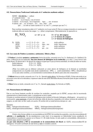 I.E.S. “Cerro de los Infantes”. Dpto. de Física y Química. 1º Bachillerato Formulación Inorgánica - 9 -
4.2. Nomenclatura Tradicional (indicando el nº oxidación mediante sufijos):
ÁCIDO (NO METAL + sufijos)
nº oxidación único: -ico
2 valores : -ico el mayor y -oso el menor
3 valores: -ico la mayor, -oso el siguiente ; hipo....... oso el menor
4 valores: per......ico el mayor ; -ico ; -oso ; hipo .....oso
(per.......ico sólo se usará cuando el nº ox. sea 7+, y siempre que sea 7+)
Para nombrar necesitamos saber el nº oxidación con la que actúa N. Esto se consigue teniendo en cuenta que la
molécula debe ser neutra (las cargas + y – deben compensarse). Abreviadamente, la operación es
n = (2 · y – x) 2 = nº ox. del oxígeno
y = nº átomos de oxígeno
x = nº átomos de hidrógeno
Ej: H2SO4 n = 2 · 4 – 2 = 6+ -ico ácido sulfúrico
HClO n = 2 · 1 – 1 = 1+ hipo....oso ácido hipocloroso
H2CO3 n = 2 · 3 – 2 = 4+ -ico ácido carbónico
HIO4 n = 2 · 4 – 1 = 7+ per.....ico ácido peryódico
4.3. Los casos de Fósforo (y arsénico, antimonio), Silicio y Boro
- El Fósforo (y también arsénico y antimonio) forma dos ácidos, actuando con nº ox. 3+ (fosforoso) y 5+ (fosfórico). En
éstos, a diferencia de los habituales, hay tres átomos de hidrógeno en la molécula (y no sólo 1, como hemos visto
hasta ahora). El cálculo del nº de átomos de oxígeno es igual que lo que ya hemos estudiado, la molécula debe ser neutra.
Ácido fosforoso: P (3+)  H3PO3
Ácido fosfórico: P (5+)  H3PO4
(Nota: Los ácidos que se obtienen colocando un único átomo de hidrógeno en la fórmula se nombraban
antiguamente con el prefijo meta (ácido metafosforoso: HPO2 y ácido metafosfórico: HPO3 ). Actualmente ya
no se usan estos nombres, y se recomienda la nomenclatura de adición para estos dos compuestos.)
- El Silicio forma un ácido, actuando con nº ox. 4+, llamado ácido silícico. Su fórmula es H4SiO4. Si bien este ácido no se
encuentra como tal en la naturaleza, sí aparecen sales de este ácido (llamadas silicatos) formando parte de gran cantidad de
minerales.
- El Boro forma un ácido, actuando con nº ox. 3+, llamado ácido bórico. Su fórmula es H3BO3
4.4. Nomenclatura de hidrógeno:
Esta es una forma bastante sencilla de nombrar los oxoácidos, aceptada por la IUPAC, aunque sólo la recomienda
expresamente en determinados casos, y actualmente es poco usada.
Consiste en nombrar primero el número de hidrógenos que contiene la fórmula (hidrogeno, dihidrogeno… sin acento) y a
continuación, entre paréntesis, el resto de la fórmula, leída de derecha a izquierda y sin indicar números de oxidación. El
oxigeno, en este caso, se dice oxido, sin acento. El nombre del no metal termina siempre en –ato.
Ejemplos:
HNO3 : hidrogeno(trioxidonitrato) H2SO4 : dihidrogeno(tetraoxidosulfato)
H3PO4 : trihidrogeno(tetraoxidofosfato) HMnO4 : hidrogeno(tetraoxidomanganato)
Existen otras formas válidas (y recomendadas por la IUPAC) de nombrar los oxoácidos, como las nomenclaturas de
adición y de sustitución. No las estudiaremos a este nivel, ni se preguntan en Selectividad (como ampliación, la
nomenclatura d esustitución aparece en el Anexo I.1. De todas formas, la más usada en universidades, laboratorios e
industria sigue siendo la tradicional.
La que está obsoleta y NO se recomienda es la nomenclatura de Stock (ej: H2SO4: tetraoxosulfato(VI) de
hidrógeno). Un ácido nombrado de esta forma ya no se considera correcto.
yx ONH
 