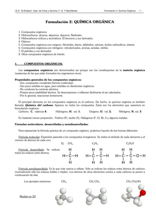 I.E.S. “Al-Ándalus”. Dpto. de Física y Química. F. Q. 1º Bachillerato. Formulación 2: Química Orgánica. - 1 -
Formulación 2: QUÍMICA ORGÁNICA
1. Compuestos orgánicos
2. Hidrocarburos: alcanos, alquenos, alquinos. Radicales.
3. Hidrocarburos cíclicos y aromáticos. El benceno y sus derivados.
4. Haluros
5. Compuestos orgánicos con oxígeno: Alcoholes, éteres, aldehidos, cetonas, ácidos carboxílicos, ésteres.
6. Compuestos orgánicos con nitrógeno: nitroderivados, aminas, amidas, nitrilos.
7. El petróleo y sus derivados
8. Otros compuestos orgánicos de interés.
1. COMPUESTOS ORGÁNICOS:
Los compuestos orgánicos son denominados así porque son los constituyentes de la materia orgánica
(sustancias de las que están formados los organismos vivos).
Propiedades generales de los compuestos orgánicos:
- Son compuestos covalentes (forman moléculas).
- Son poco solubles en agua, pero solubles en disolventes orgánicos.
- No conducen la corriente eléctrica.
- Poseen poca estabilidad térmica. Se descomponen o inflaman fácilmente al ser calentados.
- Por lo general, reaccionan lentamente.
El principal elemento en los compuestos orgánicos es el carbono. De hecho, la química orgánica es también
llamada Química del carbono. Aparece en todos los compuestos. Estos son los elementos que usaremos en
formulación orgánica:
Carbono, C, valencia 4; Hidrógeno, H, val. 1; Oxígeno, O, val. 2; Nitrógeno, N, val. 3
En bastante menor proporción: Fósforo (P), azufre (S), Halógenos (F, Cl, Br, I) y algunos metales.
Fórmulas moleculares, desarrolladas y semidesarrolladas:
Para representar la fórmula química de un compuesto orgánico, podemos hacerlo de tres formas diferentes:
Fórmula molecular: Expresión parecida a los compuestos inorgánicos. Se indica el símbolo de cada elemento y el
número de átomos de cada uno.
Ej: CH4, C2H6, C2H6O
Fórmula desarrollada: Se indican
todos los enlaces entre átomos.
Fórmula semidesarrollada: Es la que más vamos a utilizar. Sólo se indican los enlaces entre átomos de carbono
(normalmente sólo los enlaces dobles o triples). Los átomos de otros elementos unidos a cada carbono se ponen a
continuación de éste.
Los ejemplos anteriores: CH4, CH3 CH3, CH3 CH2OH,
Modelo en 3D
 