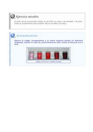 El ácido nítrico concentrado (HNO 3) es del 68% en masa y de densidad 1.40 g/mL.
Indica el procedimiento para preparar 500 mL de HNO 3 0.6 mol/L.




Observa la imagen correspondiente a la misma sustancia disuelta en diferentes
recipientes. Justifica el orden de concentraciones en ellos. ¿Cómo se diluye de una a
otra?




                          Imagen 11 de AMarkov, Creative commons
 