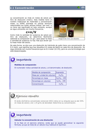 2.1 Concentración



La concentración se mide en moles de soluto por
litro de disolución (mol/L). Esta medida tiene el
nombre tradicional de molaridad o concentración
molar. La IUPAC aconseja no utilizar términos
relacionados con molar, porque indican "por mol", y
no tiene ese significado en este contexto, aunque
se sigue utilizando con mucha frecuencia.

                   c=n/V
Como mide la cantidad de sustancia de soluto por
litro de disolución, se determina fácilmente
sabiendo la composición en g/L: para pasar la masa          Imagen 8 de CNICE, uso educativo
a cantidad de sustancia no hay más que dividir por
la masa molar del soluto.
De esta forma, se dice que una disolución de hidróxido de sodio tiene una concentración de
0.5 mol/L, que significa que hay disueltos 0.5 moles de NaOH en cada litro de disolución. Se
sigue diciendo con mucha frecuencia que es 0.5 molar (0.5 M), pero es una terminología que
está desaconsejada.




     Medidas de composición
     El numerador indica cantidad de soluto, y el denominador, de disolución.

                           Medida de composición        Expresión
                           Masa por unidad de volumen       ms/V d
                           Porcentaje en masa           ms/md . 100
                           Porcentaje en volumen         V s/V d . 100
                           Concentración                    n s/V d




     El ácido clorhídrico concentrado comercial (HCl) indica en su etiqueta que es del 35%
     en masa de soluto y de 1.19 g/mL de densidad. Determina su concentración.




     Calcular la concentración de una disolución
     Si te fijas en el ejercicio anterior, verás que se puede generalizar la siguiente
     fórmula, ya que se trata de un cálculo muy habitual en Química:
 