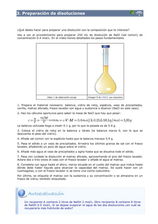 3. Preparación de disoluciones



¿Qué debes hacer para preparar una disolución con la composición que te interese?
Vas a ver el procedimiento para preparar 250 mL de disolución de NaCl (sal común) de
concentración 0.4 mol/L. En el vídeo tienes detallados los pasos fundamentales.




                      Video 1 de elaboración propia   Imagen 9 de CNICE, uso educativo



1. Prepara el material necesario: balanza, vidrio de reloj, espátula, vaso de precipitados,
varilla, matraz aforado, frasco lavador con agua y sustancia a disolver (NaCl en este caso).
2. Haz los cálculos oportunos para saber la masa de NaCl que hay que pesar:



La balanza utilizada llega a medir 0.1 g, por lo que la pesada es de 5.9 g.
3. Coloca el vidrio de reloj en la balanza y táralo (la balanza marca 0, con lo que se
descuenta el peso del vidrio).
4. Añade sal común con la espátula hasta que la balanza marque 5.9 g.
5. Pasa el sólido a un vaso de precipitados. Arrastra los últimos granos de sal con el frasco
lavador, añadiendo un poco de agua sobre el vidrio.
6. Añade más agua al vaso de precipitados y agita hasta que se disuelva todo el sólido.
7. Pasa con cuidado la disolución al matraz aforado, aprovechando el pico del frasco lavador.
Aclara dos o tres veces el vaso con el frasco lavador y añade el agua al matraz.
8. Completa con agua hasta el aforo, marca situada en el cuello del matraz que indica hasta
dónde debe haber líquido para alcanzar la capacidad del matraz. Se suele hacer con un
cuentagotas, o con el frasco lavador si se tiene una cierta costumbre.
Por último, se etiqueta el matraz con la sustancia y su concentración o se almacena en un
frasco de vidrio, también etiquetado.




     Un recipiente A contiene 2 litros de NaOH 2 mol/L. Otro recipiente B contiene 8 litros
     de NaOH 0.5 mol/L. Si se dejase evaporar el agua de las dos disoluciones ¿en cuál se
     recuperaría más hidróxido de sodio?
 