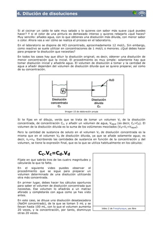 4. Dilución de disoluciones



Si al cocinar un caldo te sale muy salado y lo quieres con sabor más suave ¿qué puedes
hacer? Y si el color de una pintura es demasiado intenso y quieres rebajarlo ¿qué haces?
Muy sencillo: añades agua, con lo que obtienes una disolución más diluida, con menor sabor
o color. Ahora vas a ver cómo se realiza el proceso en el laboratorio.
En el laboratorio se dispone de HCl concentrado, aproximadamente 12 mol/L. Sin embargo,
como reactivo se suele utilizar en concentraciones de 1 mol/L o menores. ¿Qué debes hacer
para preparar la disolución que necesitas?
En todos los casos hay que diluir la disolución original; es decir, obtener una disolución de
menor concentración que la inicial. El procedimiento es muy simple: solamente hay que
tomar disolución inicial y añadirle agua. El volumen de disolución a tomar y la cantidad de
agua a añadir dependen del volumen de disolución diluida que se quiera preparar, así como
de su concentración.




                                  Imagen 10 de elaboración propia



Si te fijas en el dibujo, verás que se trata de tomar un volumen Vc de la disolución
concentrada, de concentración Cc, y añadir un volumen de agua, V agua (es decir, Cc>Cd). El
volumen de la disolución diluida es la suma de los volúmenes mezclados (V d=V c+V agua).

Pero la cantidad de sustancia de soluto en el volumen V c de disolución concentrada es la
misma que en el volumen Vd de disolución diluida, ya que se añade solamente agua; es
decir, n c=n d. Escribiendo las cantidades de sustancia en función de la concentración y del
volumen, se tiene la expresión final, que es la que se utiliza habitualmente en los cálculos:



               Cc.Vc=Cd.Vd
Fíjate en que sabrás tres de las cuatro magnitudes y
calcularás la que te falte.
En   el   siguiente  video puedes observar     el
procedimiento que se sigue para preparar un
volumen determinado de una disolución utilizando
otra más concentrada.
En primer lugar, debes hacer los cálculos oportunos
para saber el volumen de disolución concentrada que
necesitas. Ese volumen lo añadirás a un matraz
aforado y completarás con agua como ya has visto
antes.
En este caso, se diluye una disolución desatascadora
(NaOH concentrado), de la que se toman 5 mL y se
llevan hasta 100 mL, con lo que el volumen aumenta
                                                                    Video 2 de Freephysique, uso libre
20 veces, y la concentración, por tanto, disminuye
otras 20 veces.
 