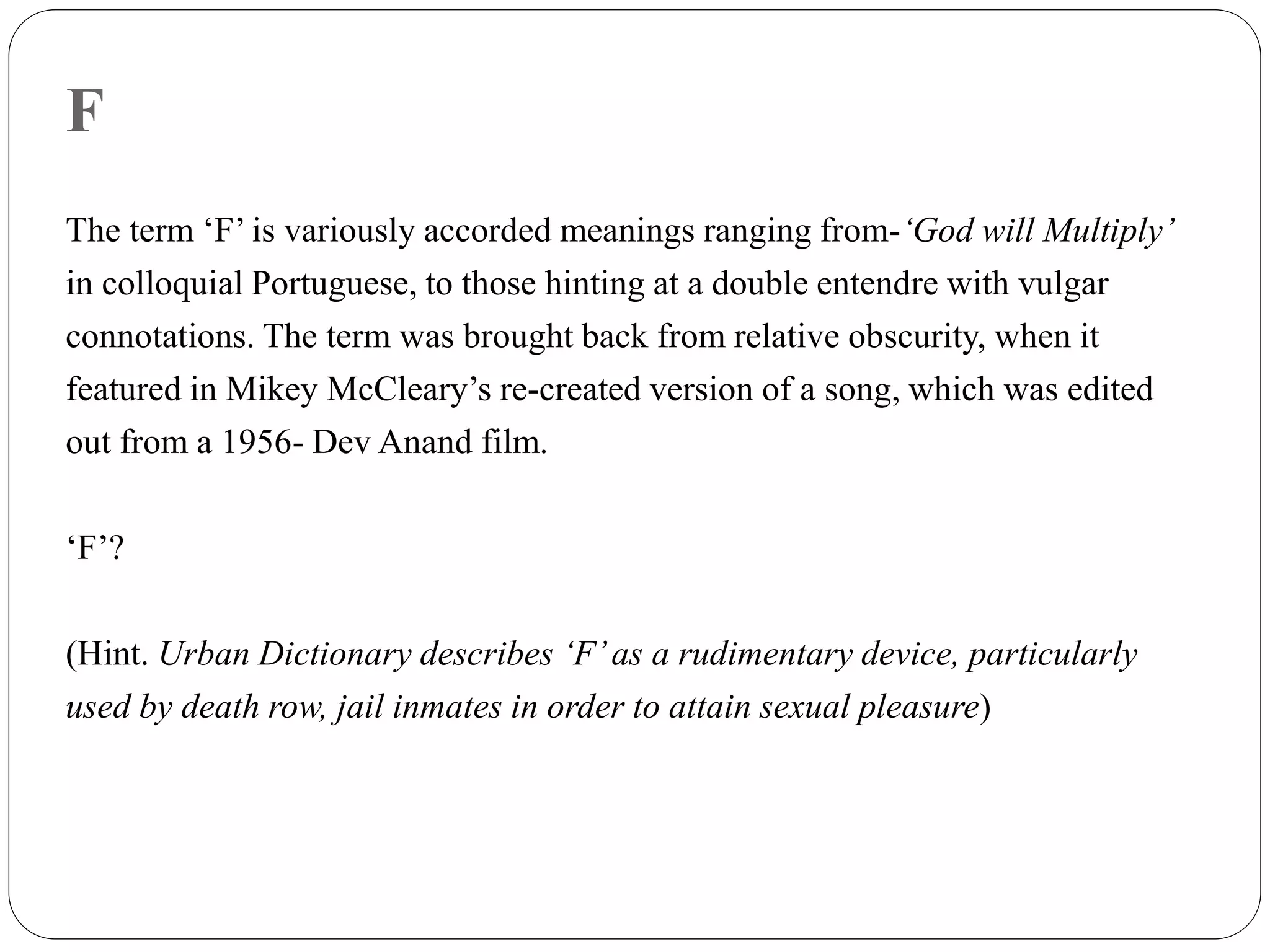 F
The term ‘F’ is variously accorded meanings ranging from-‘God will Multiply’
in colloquial Portuguese, to those hinting at a double entendre with vulgar
connotations. The term was brought back from relative obscurity, when it
featured in Mikey McCleary’s re-created version of a song, which was edited
out from a 1956- Dev Anand film.
‘F’?
(Hint. Urban Dictionary describes ‘F’as a rudimentary device, particularly
used by death row, jail inmates in order to attain sexual pleasure)
 