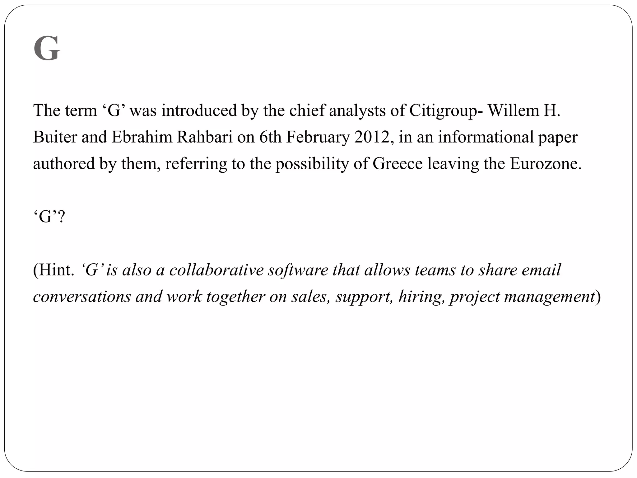 G
The term ‘G’ was introduced by the chief analysts of Citigroup- Willem H.
Buiter and Ebrahim Rahbari on 6th February 2012, in an informational paper
authored by them, referring to the possibility of Greece leaving the Eurozone.
‘G’?
(Hint. ‘G’is also a collaborative software that allows teams to share email
conversations and work together on sales, support, hiring, project management)
 