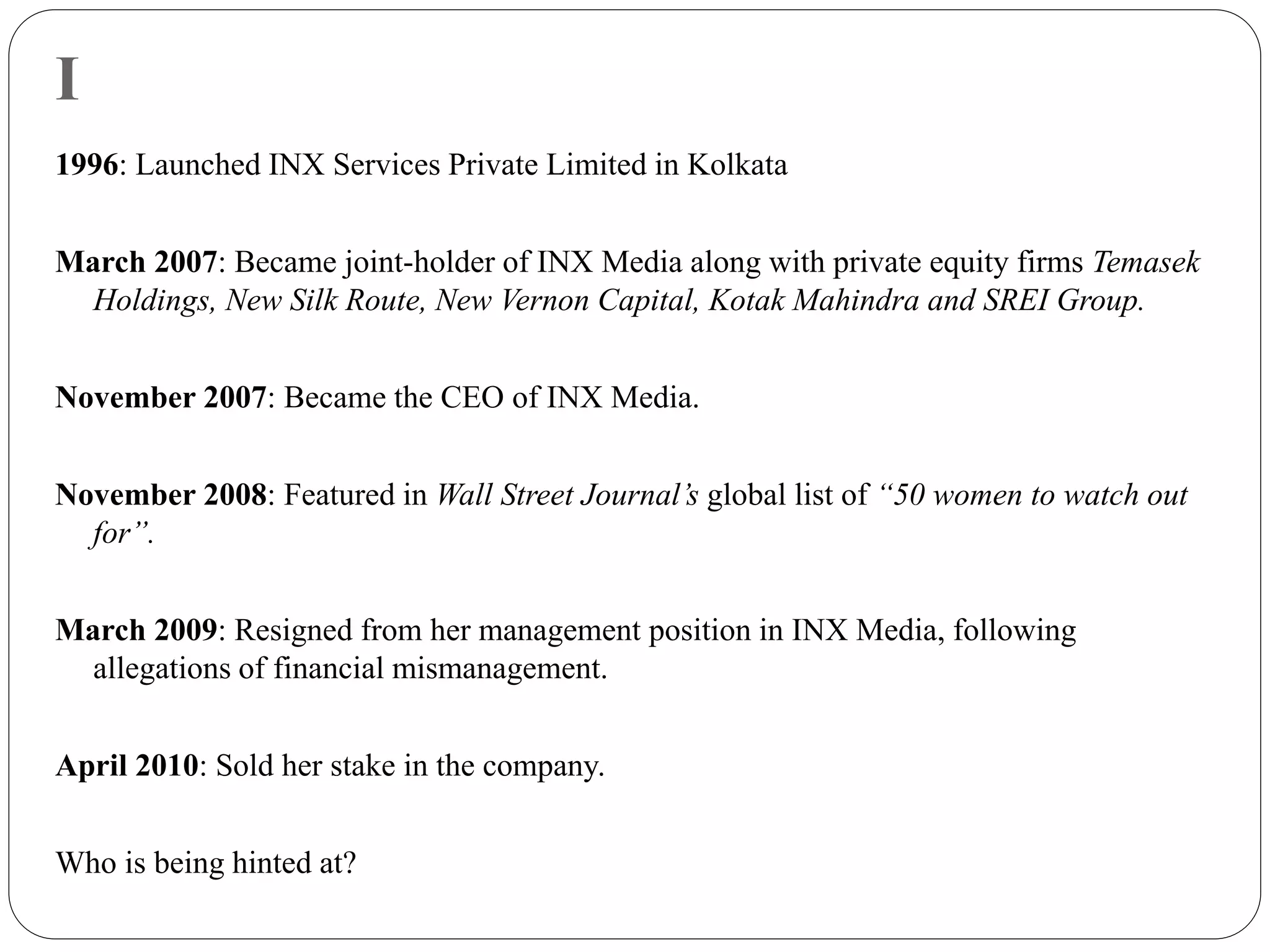 I
1996: Launched INX Services Private Limited in Kolkata
March 2007: Became joint-holder of INX Media along with private equity firms Temasek
Holdings, New Silk Route, New Vernon Capital, Kotak Mahindra and SREI Group.
November 2007: Became the CEO of INX Media.
November 2008: Featured in Wall Street Journal’s global list of “50 women to watch out
for”.
March 2009: Resigned from her management position in INX Media, following
allegations of financial mismanagement.
April 2010: Sold her stake in the company.
Who is being hinted at?
 