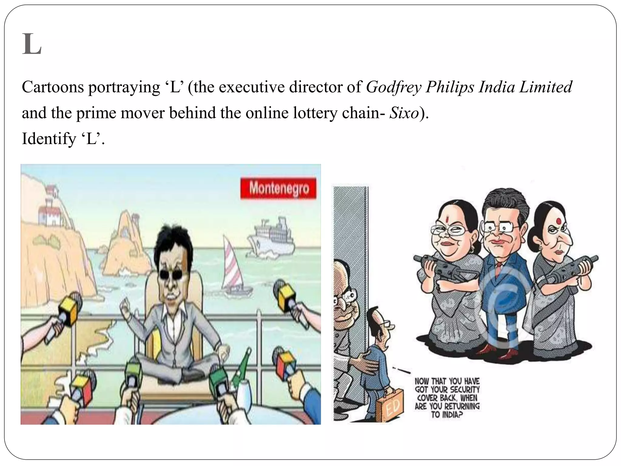 L
Cartoons portraying ‘L’ (the executive director of Godfrey Philips India Limited
and the prime mover behind the online lottery chain- Sixo).
Identify ‘L’.
 